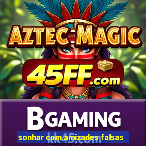 sonhar com amizades falsas